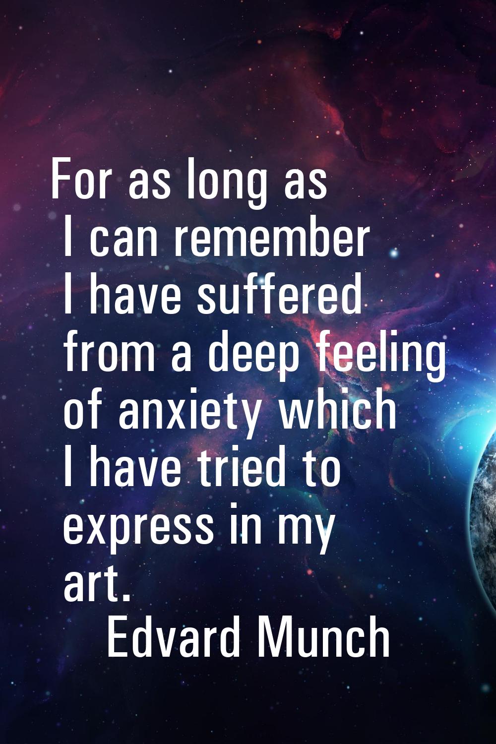 For as long as I can remember I have suffered from a deep feeling of anxiety which I have tried to 