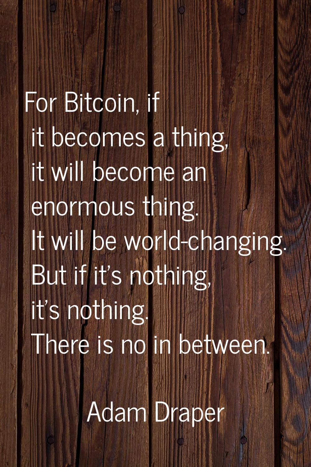 For Bitcoin, if it becomes a thing, it will become an enormous thing. It will be world-changing. Bu