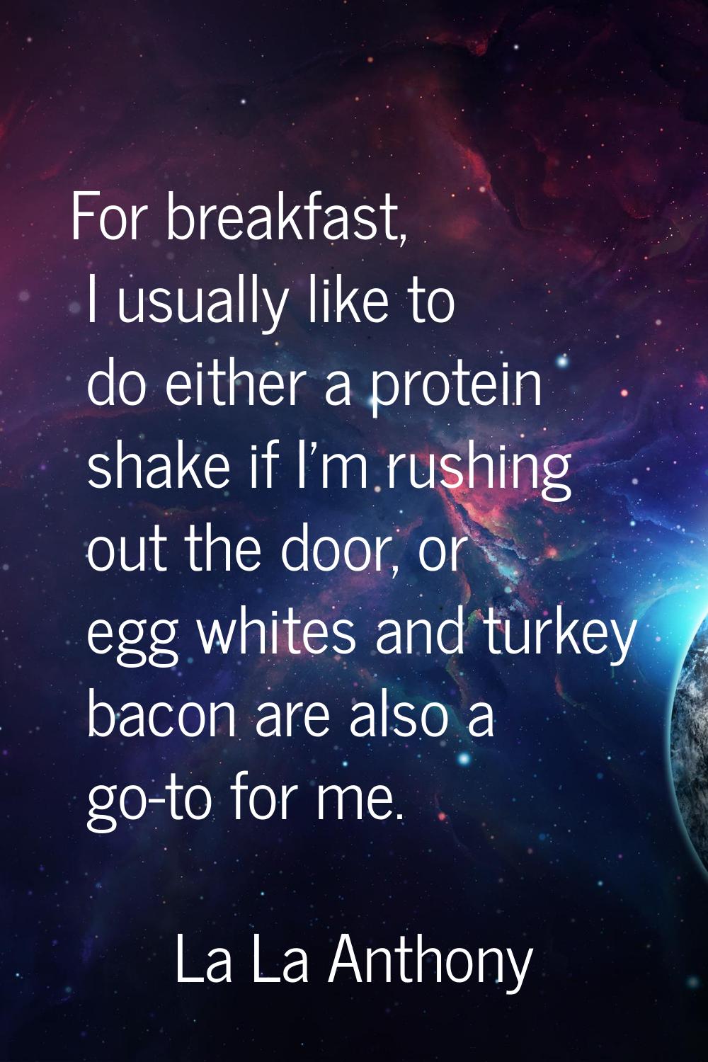 For breakfast, I usually like to do either a protein shake if I'm rushing out the door, or egg whit