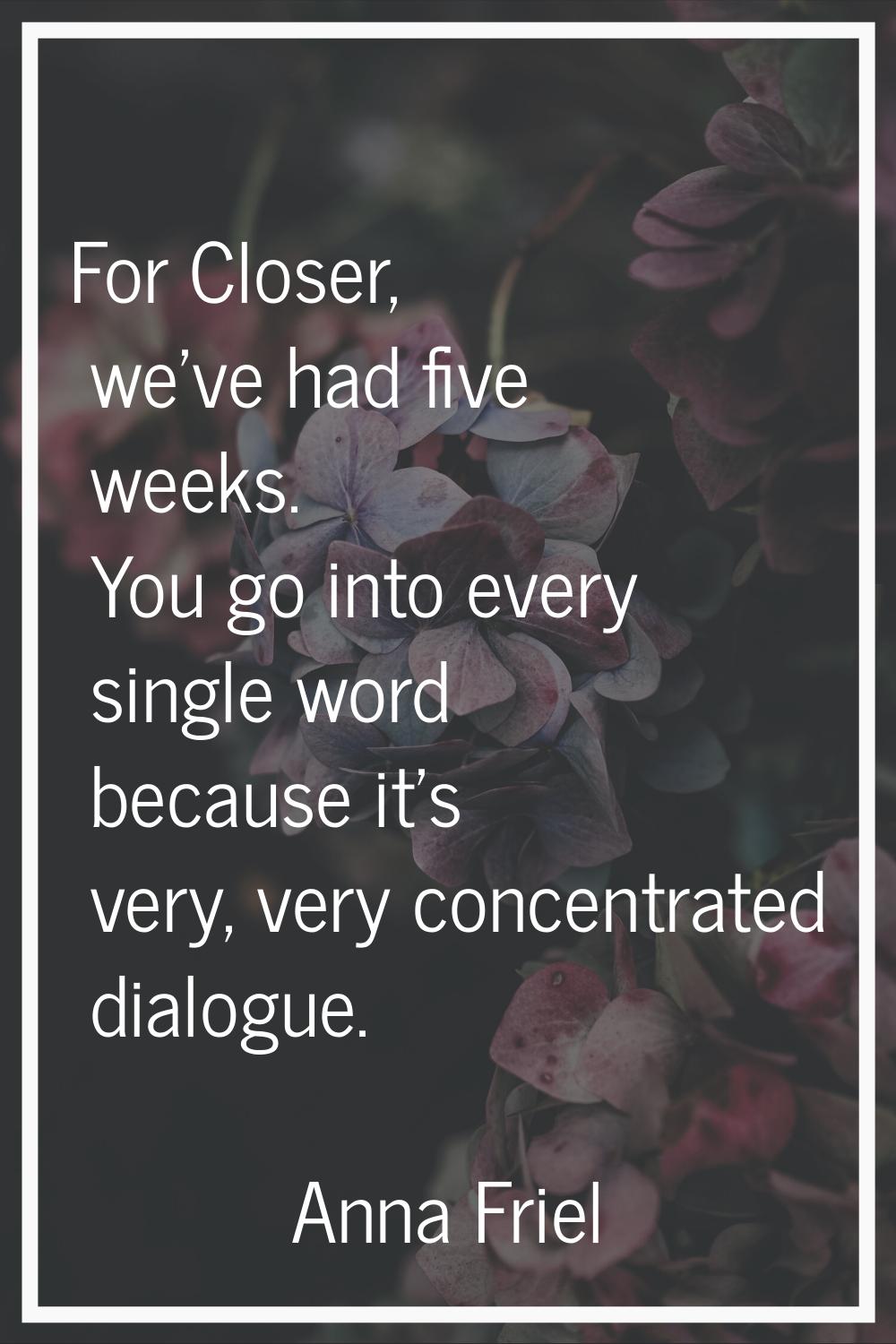 For Closer, we've had five weeks. You go into every single word because it's very, very concentrate