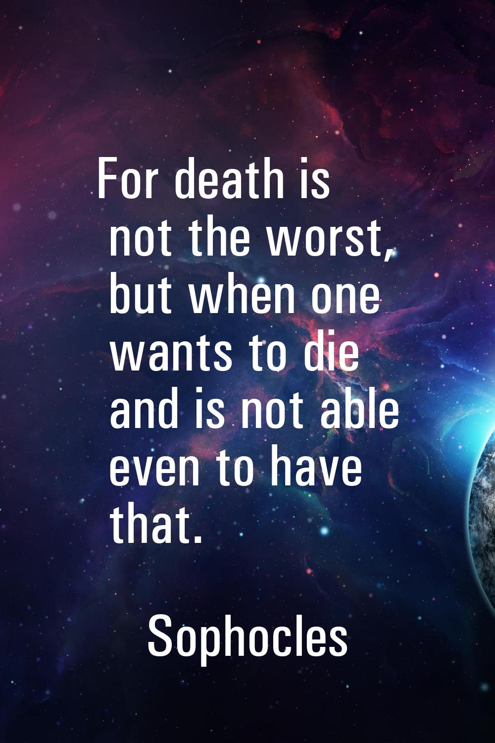 For death is not the worst, but when one wants to die and is not able even to have that.