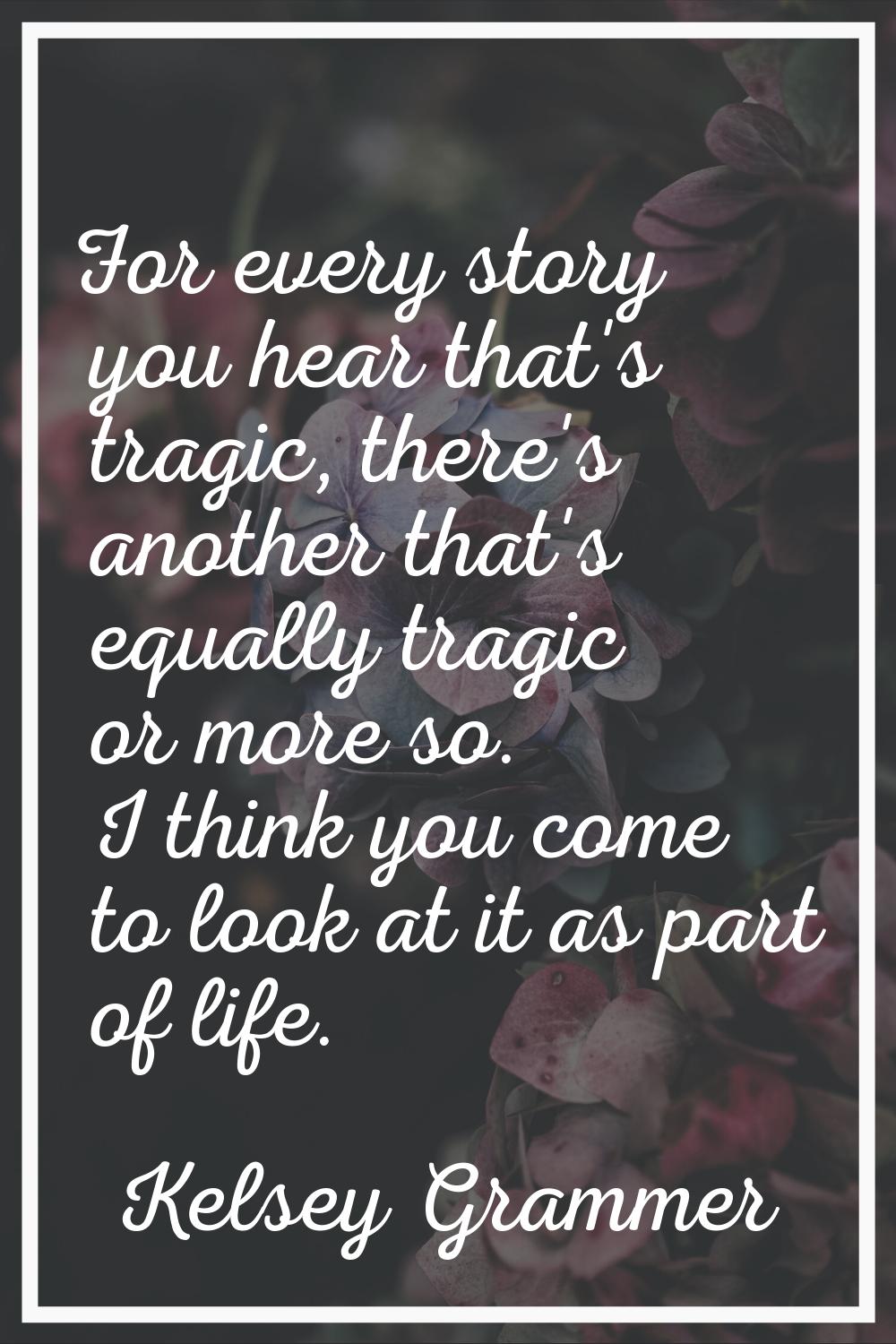 For every story you hear that's tragic, there's another that's equally tragic or more so. I think y