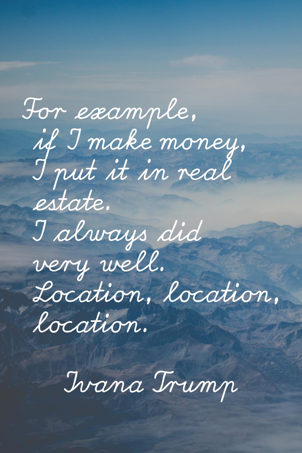 For example, if I make money, I put it in real estate. I always did very well. Location, location, 