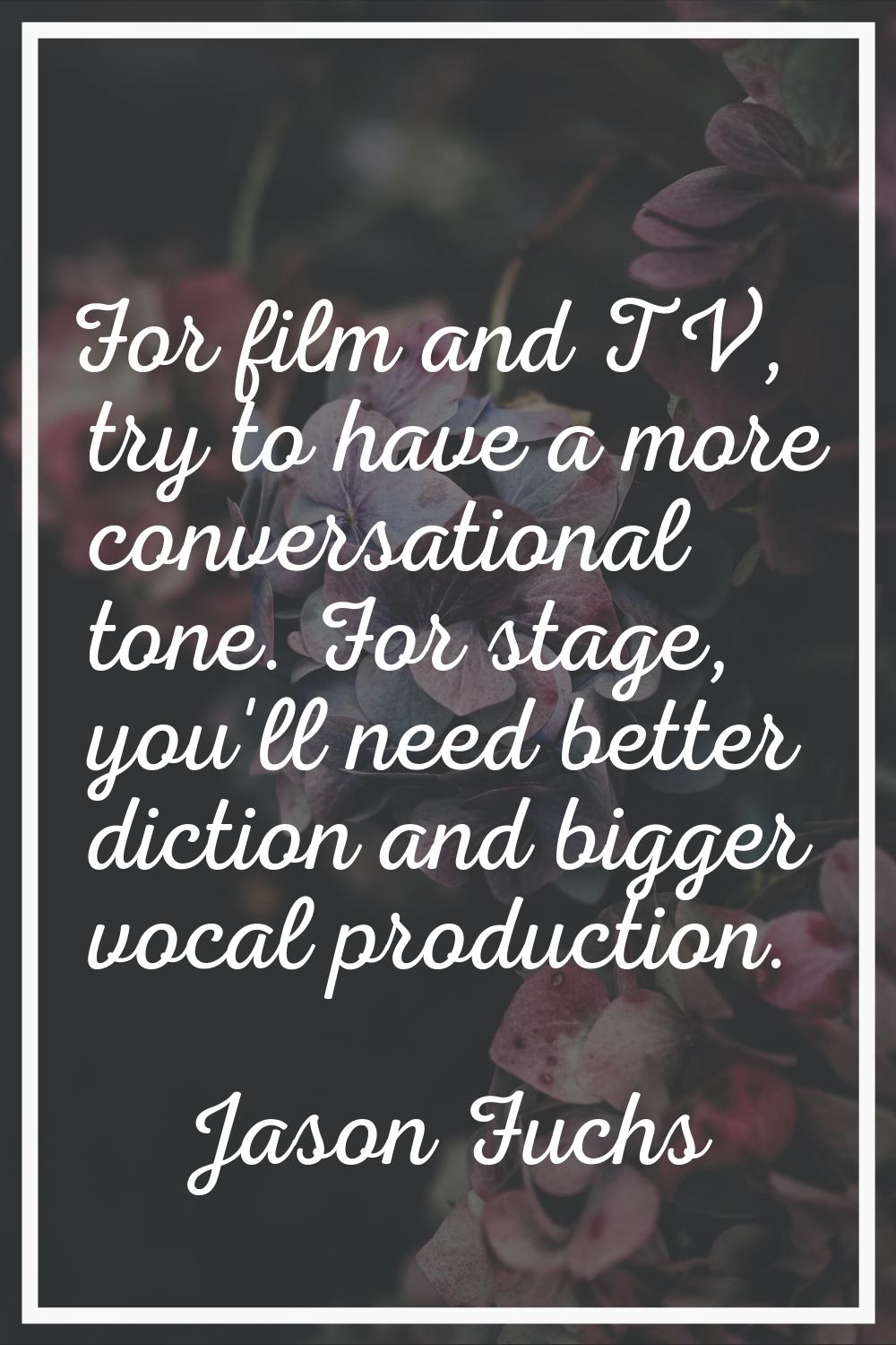 For film and TV, try to have a more conversational tone. For stage, you'll need better diction and 