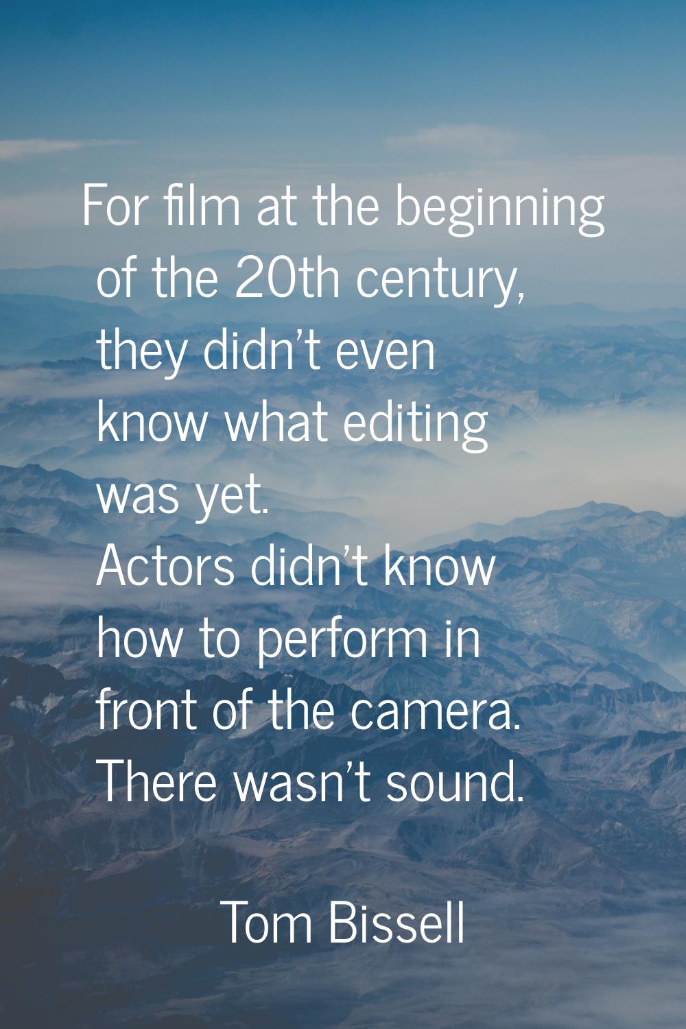 For film at the beginning of the 20th century, they didn't even know what editing was yet. Actors d
