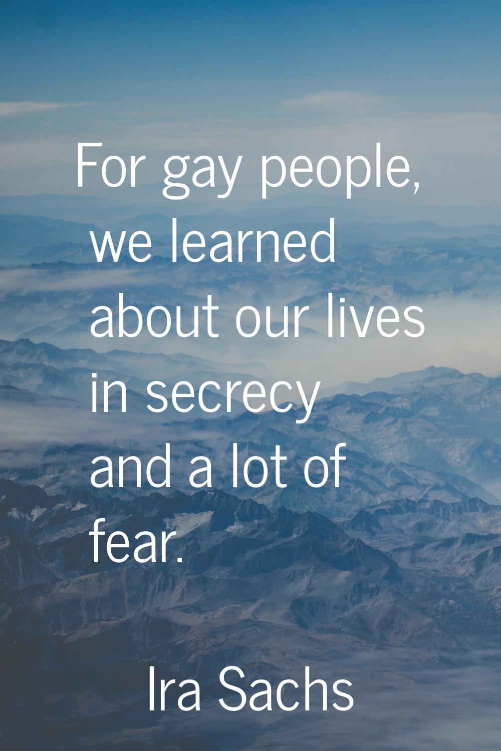For gay people, we learned about our lives in secrecy and a lot of fear.