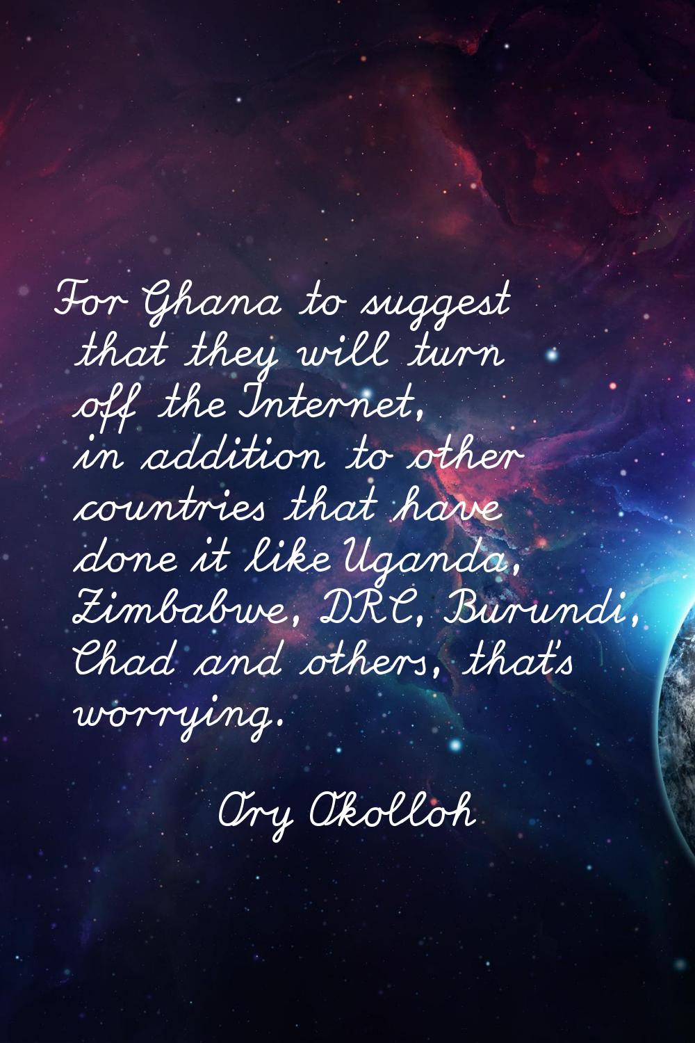 For Ghana to suggest that they will turn off the Internet, in addition to other countries that have