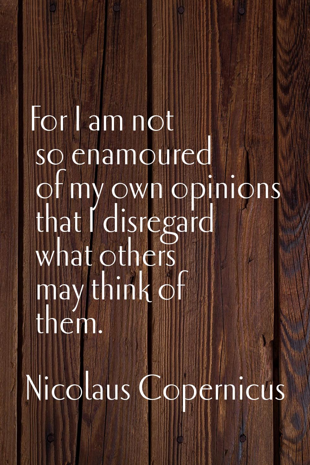 For I am not so enamoured of my own opinions that I disregard what others may think of them.