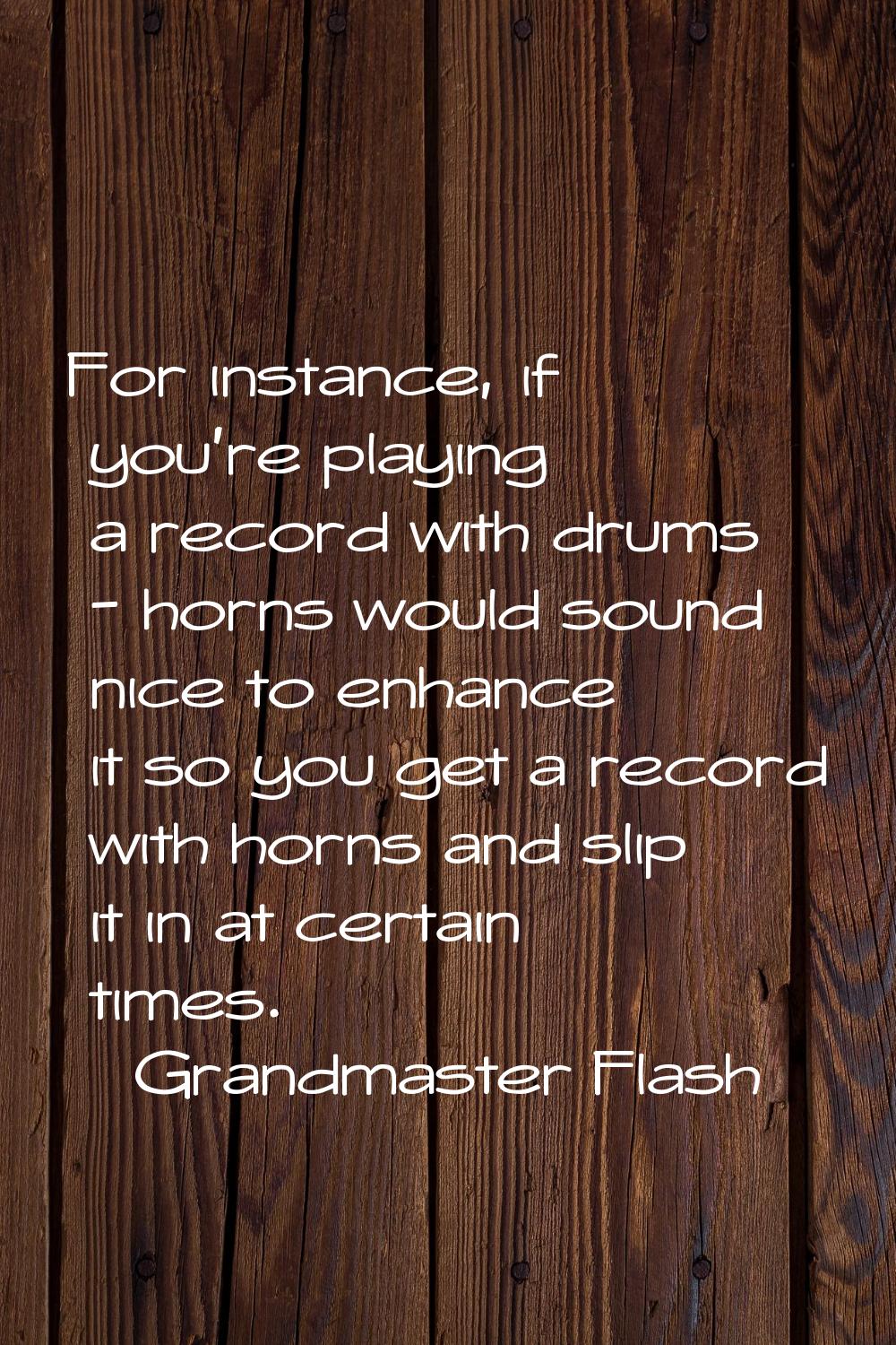 For instance, if you're playing a record with drums - horns would sound nice to enhance it so you g