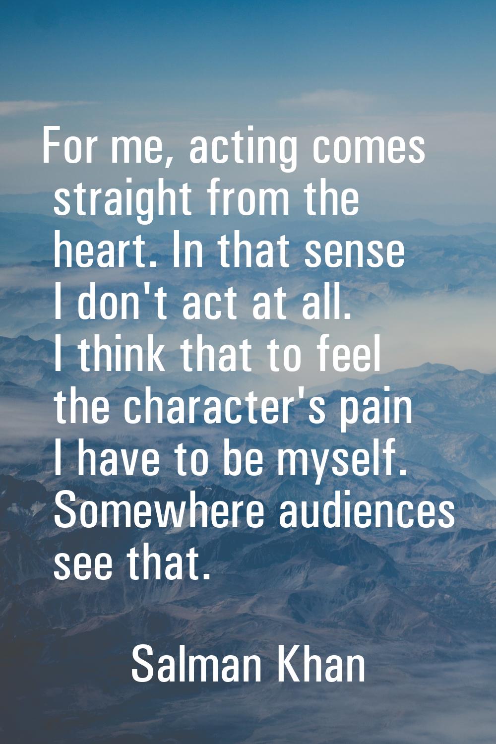 For me, acting comes straight from the heart. In that sense I don't act at all. I think that to fee