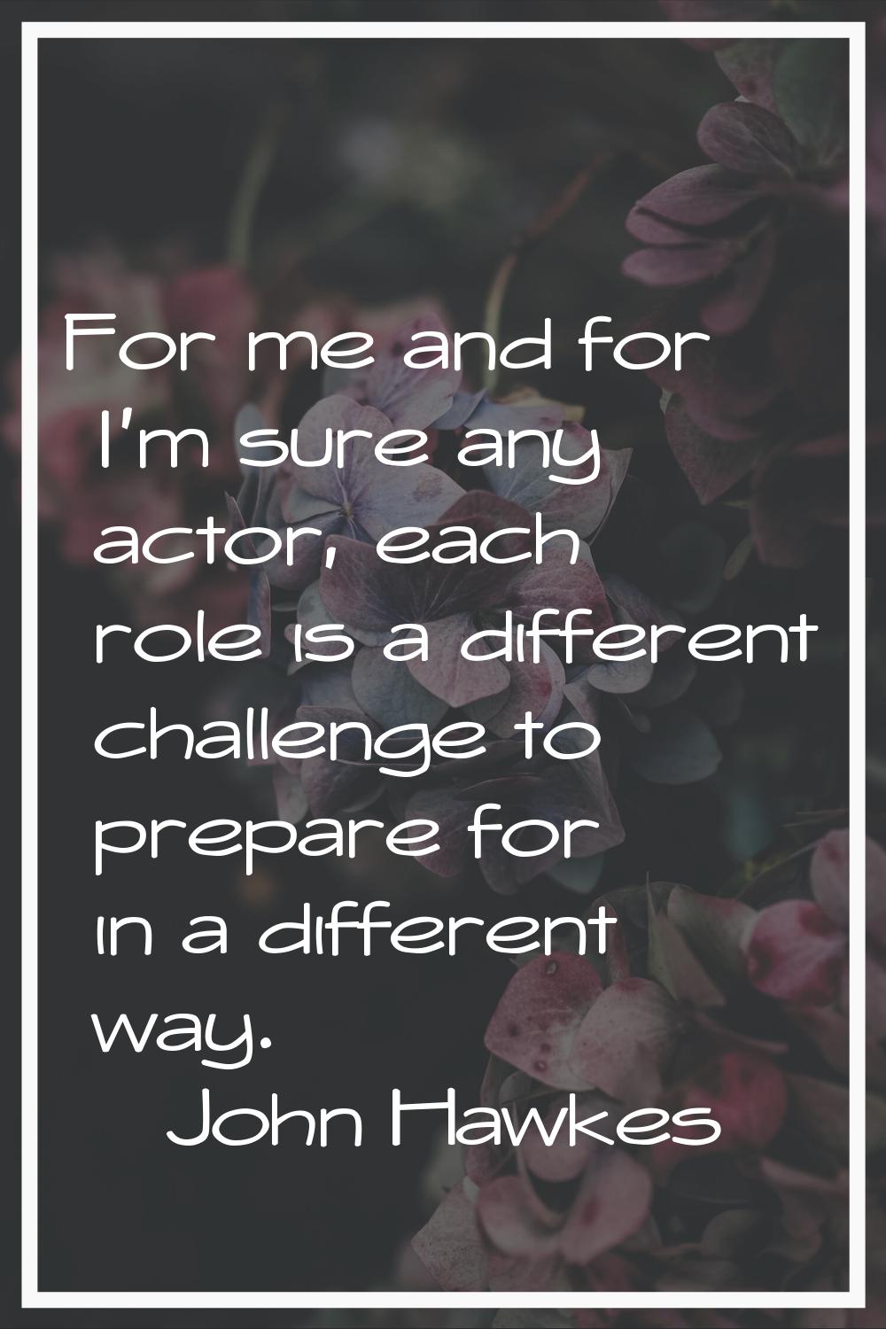 For me and for I'm sure any actor, each role is a different challenge to prepare for in a different