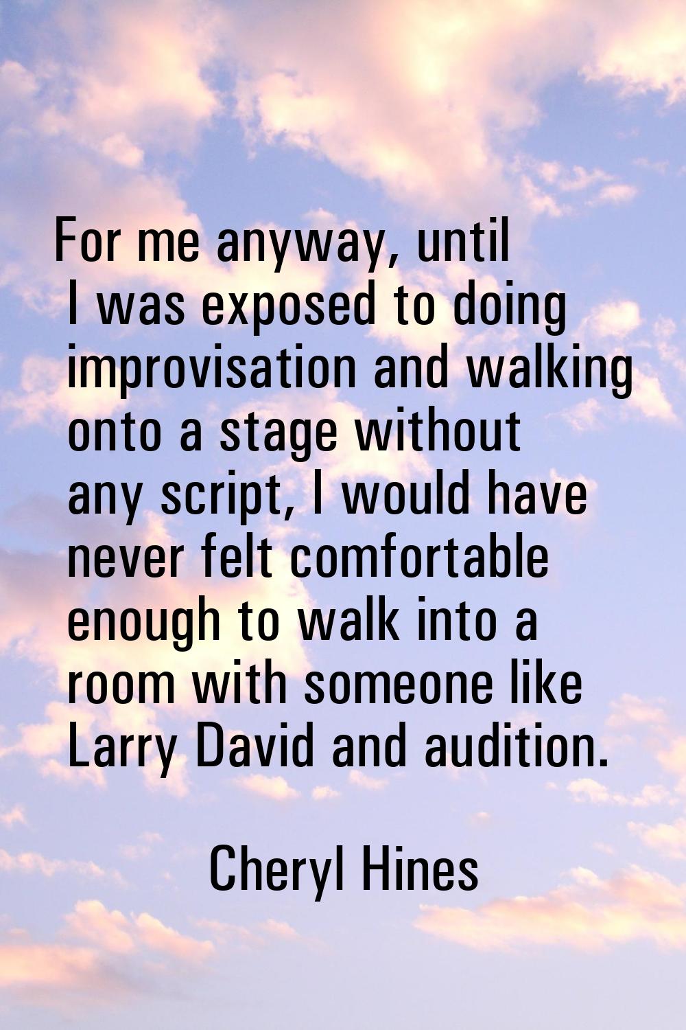 For me anyway, until I was exposed to doing improvisation and walking onto a stage without any scri