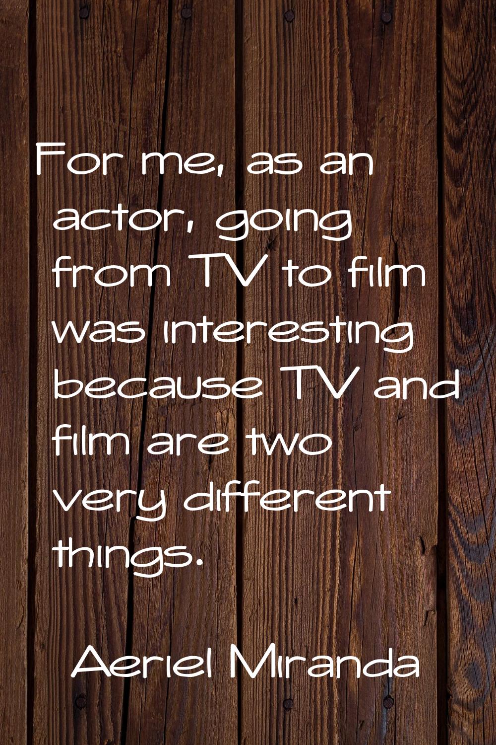 For me, as an actor, going from TV to film was interesting because TV and film are two very differe