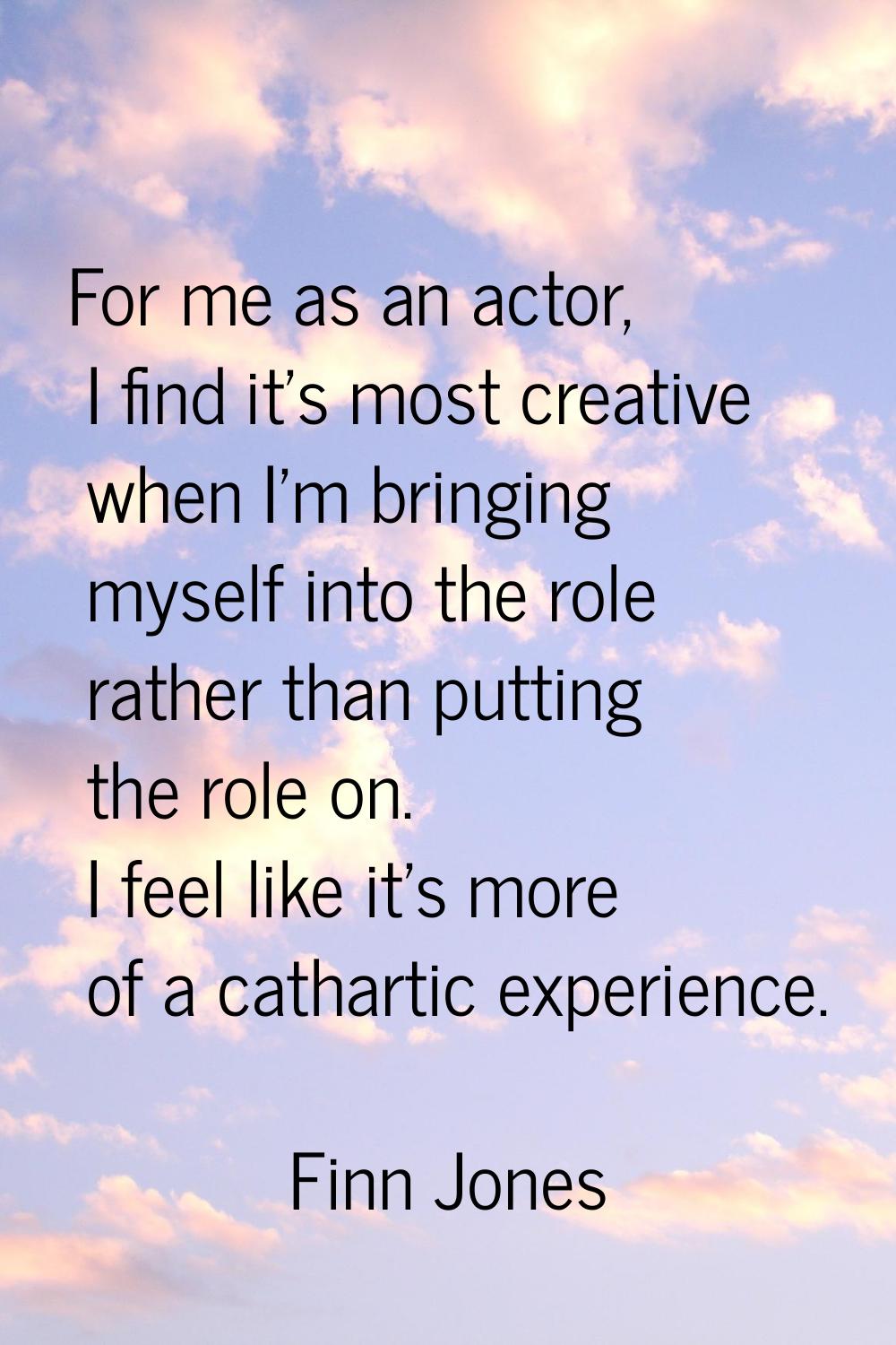 For me as an actor, I find it's most creative when I'm bringing myself into the role rather than pu