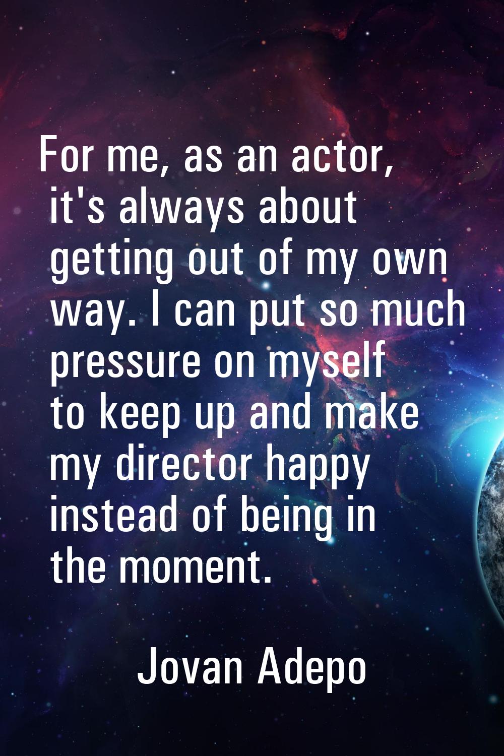 For me, as an actor, it's always about getting out of my own way. I can put so much pressure on mys
