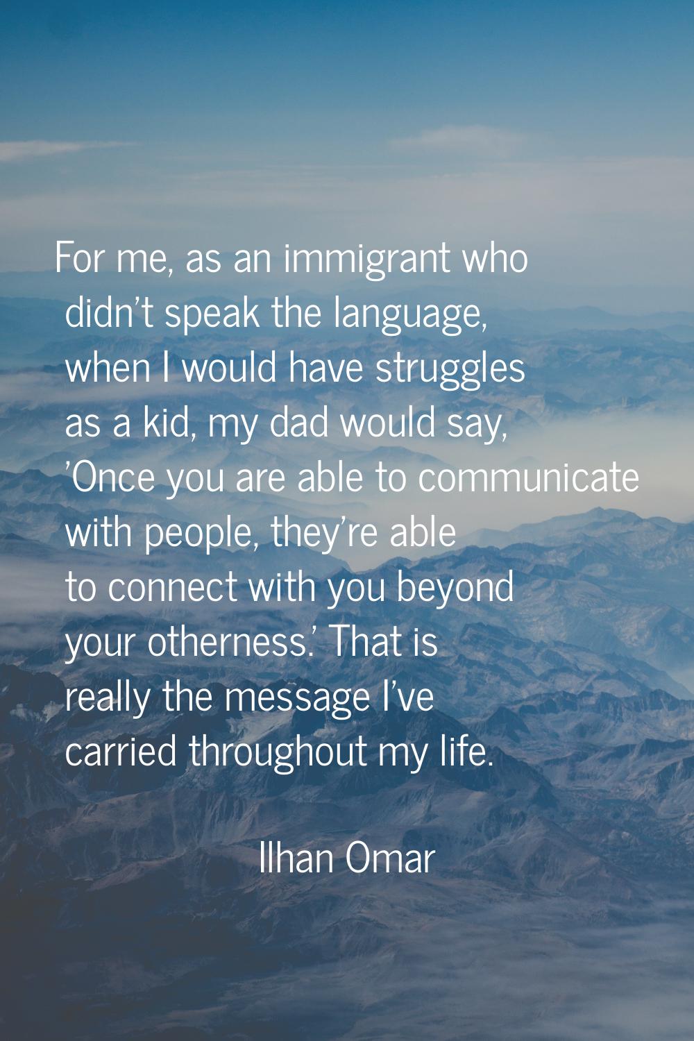 For me, as an immigrant who didn't speak the language, when I would have struggles as a kid, my dad