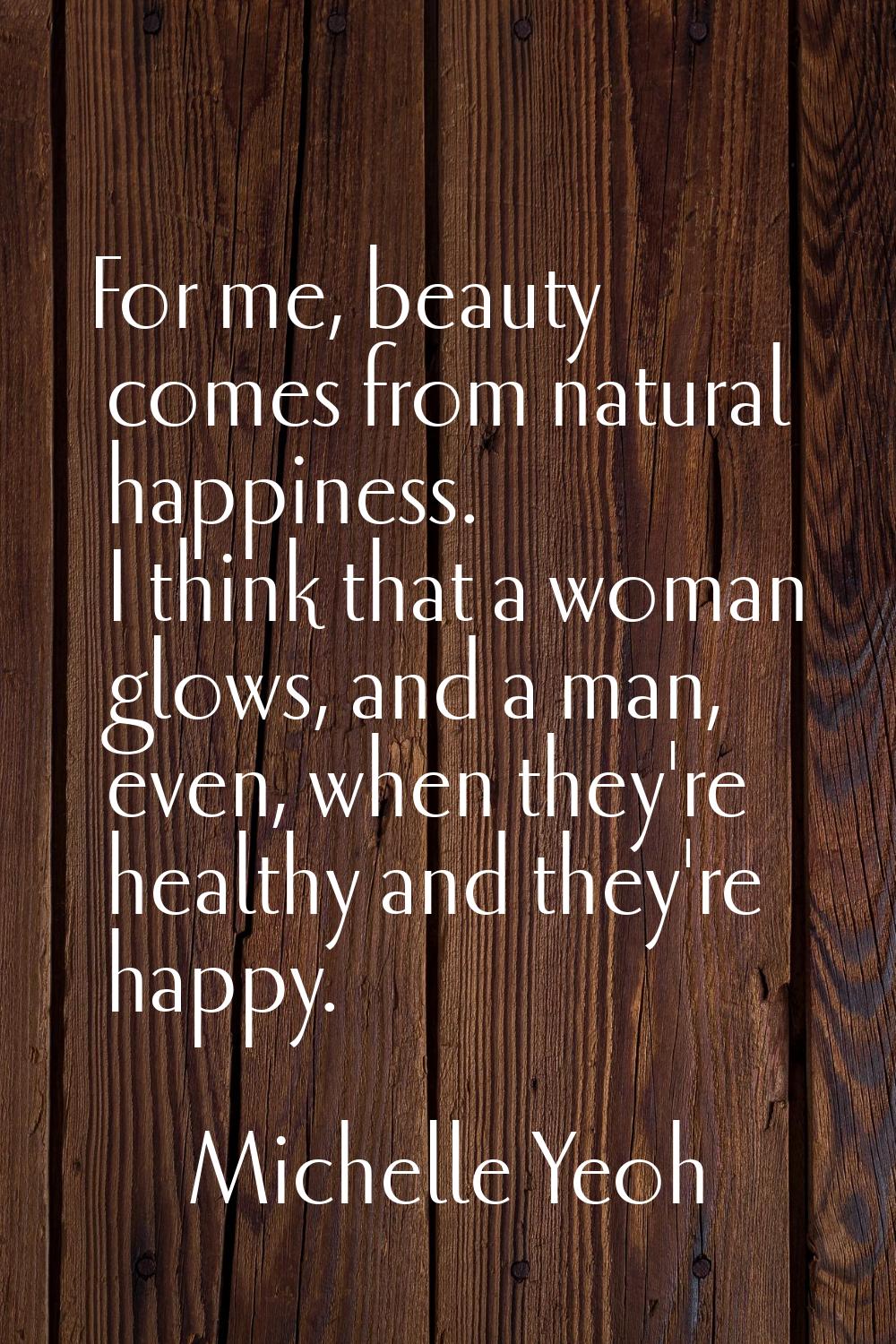 For me, beauty comes from natural happiness. I think that a woman glows, and a man, even, when they