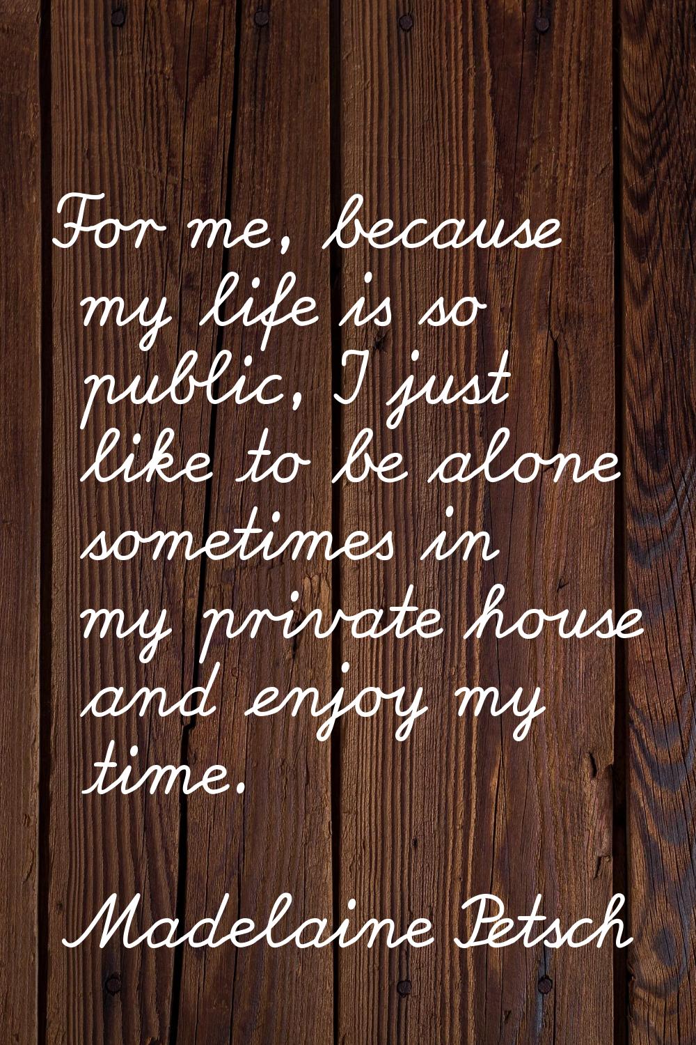For me, because my life is so public, I just like to be alone sometimes in my private house and enj