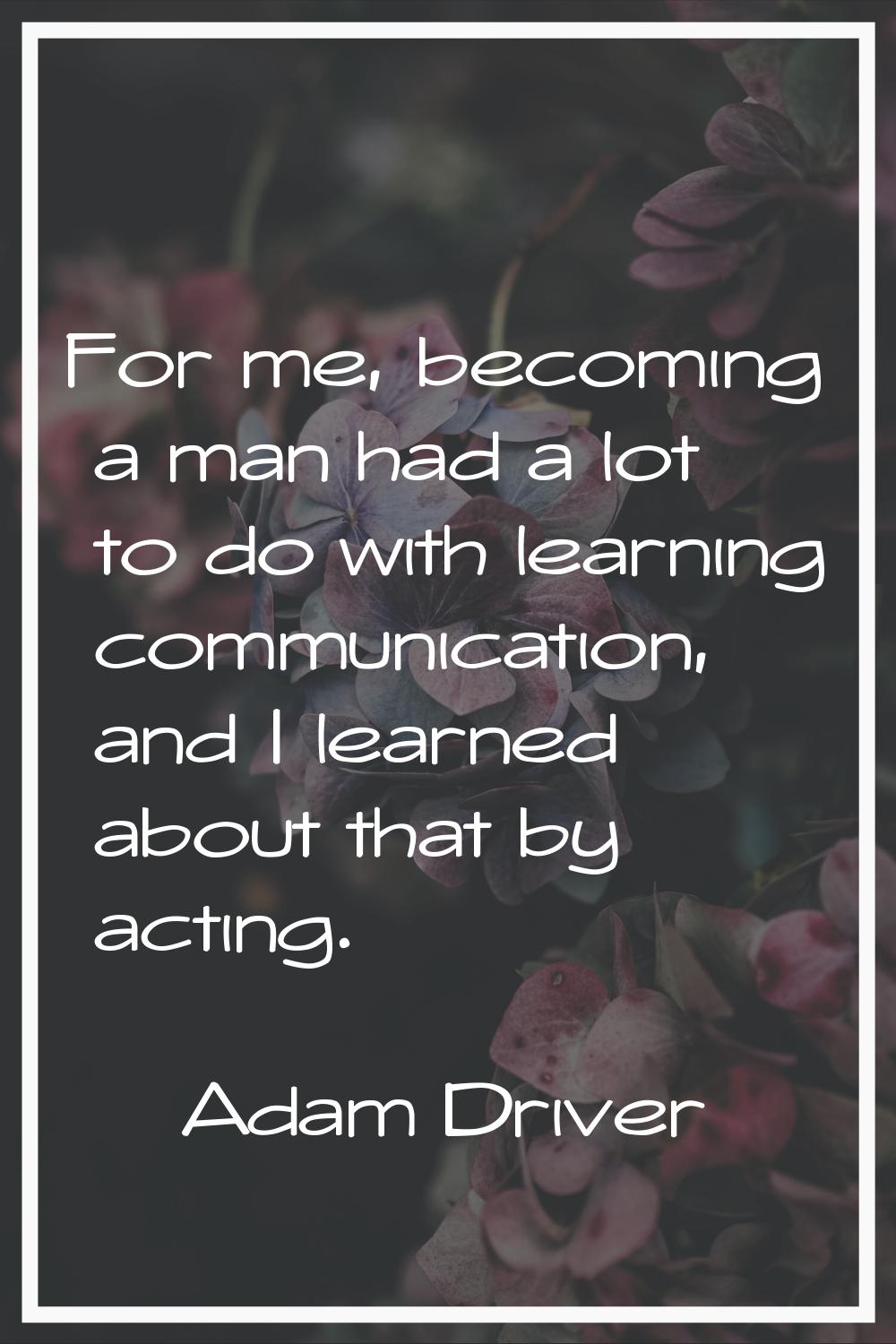 For me, becoming a man had a lot to do with learning communication, and I learned about that by act