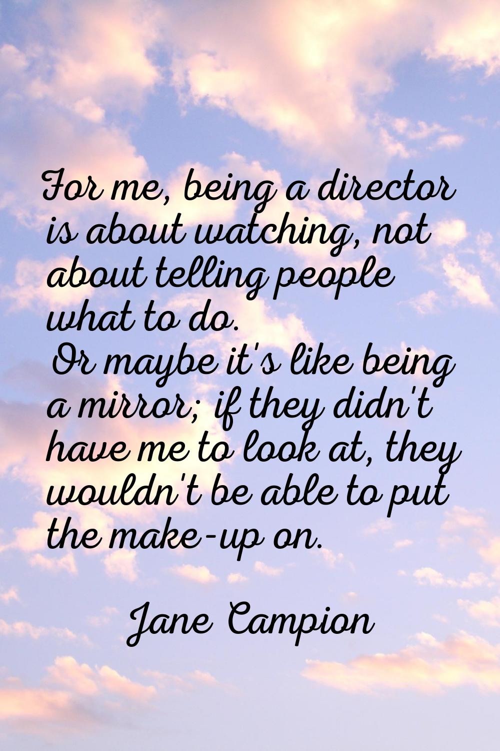 For me, being a director is about watching, not about telling people what to do. Or maybe it's like
