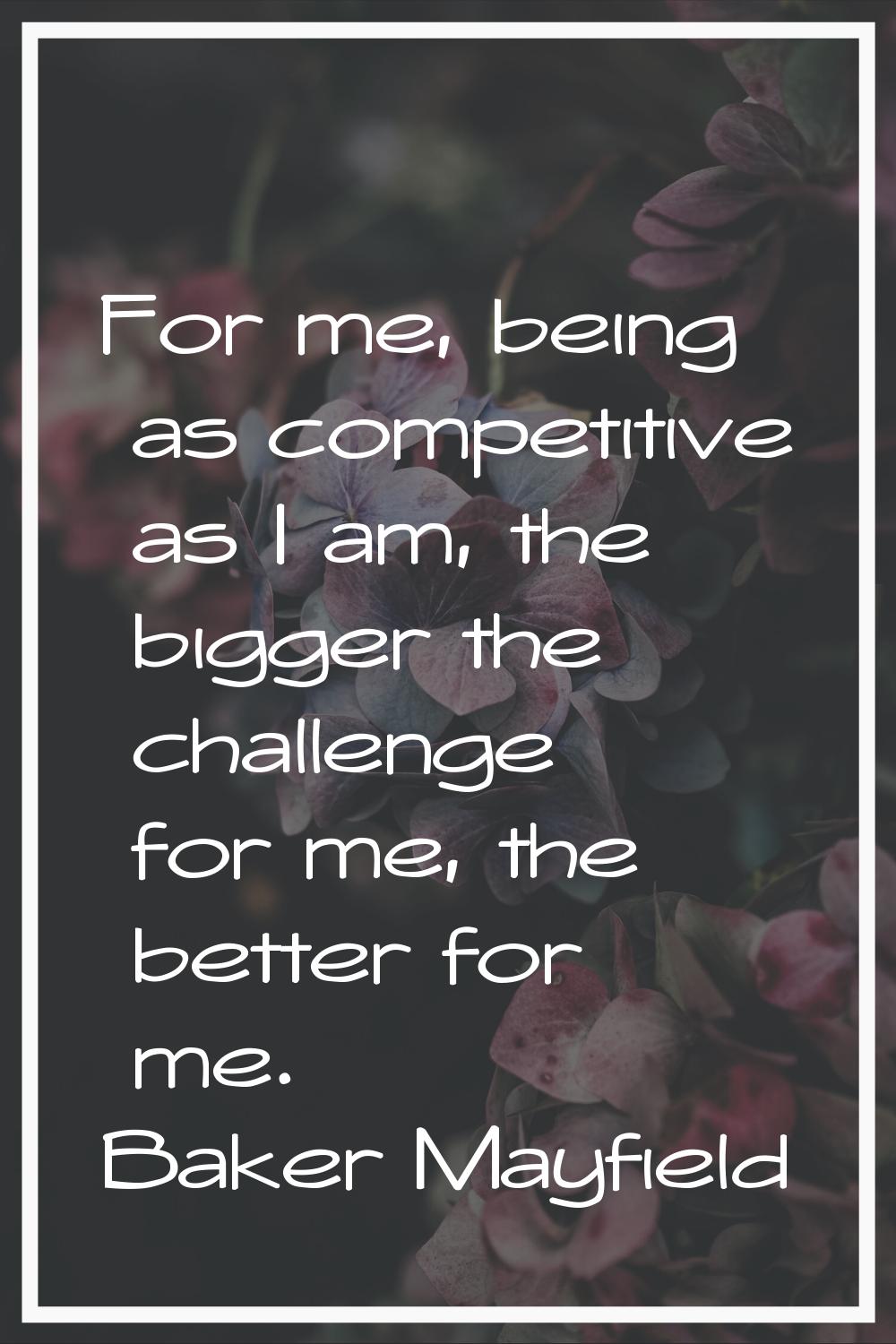 For me, being as competitive as I am, the bigger the challenge for me, the better for me.