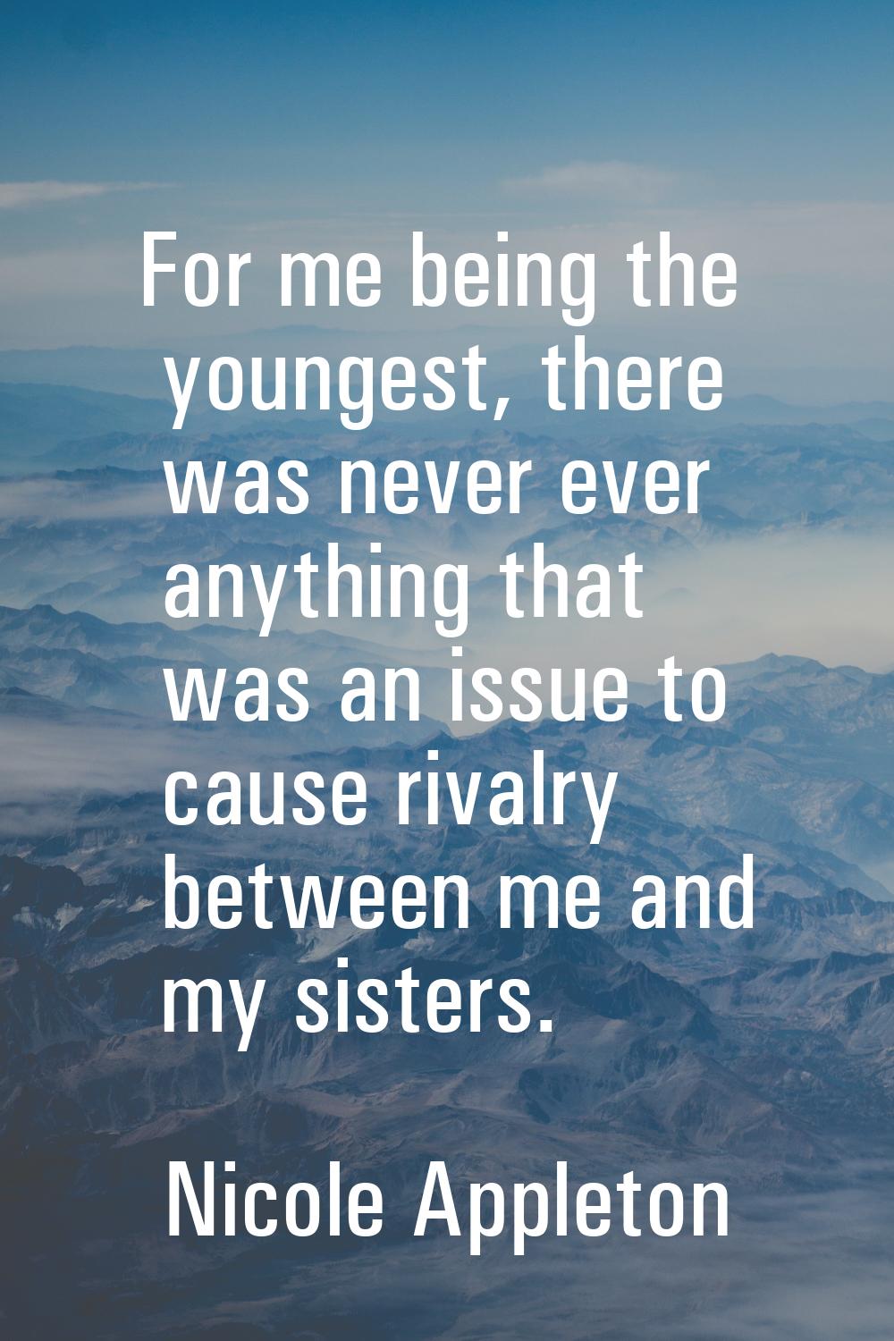 For me being the youngest, there was never ever anything that was an issue to cause rivalry between