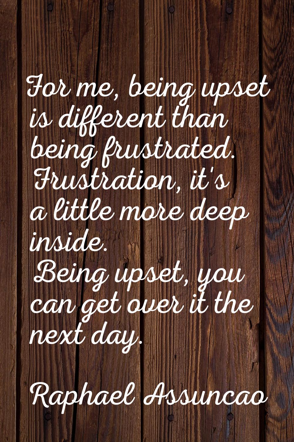 For me, being upset is different than being frustrated. Frustration, it's a little more deep inside