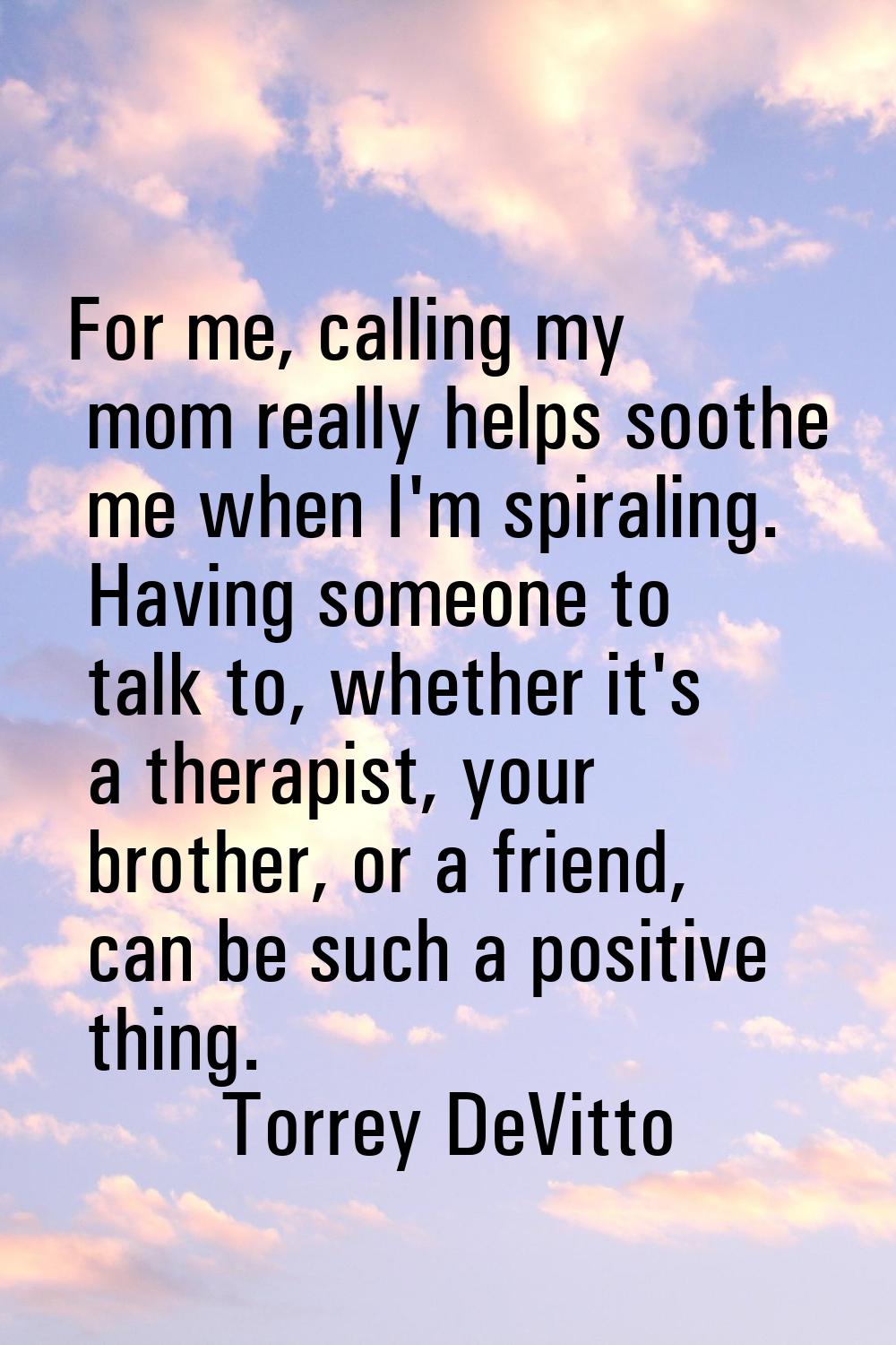 For me, calling my mom really helps soothe me when I'm spiraling. Having someone to talk to, whethe
