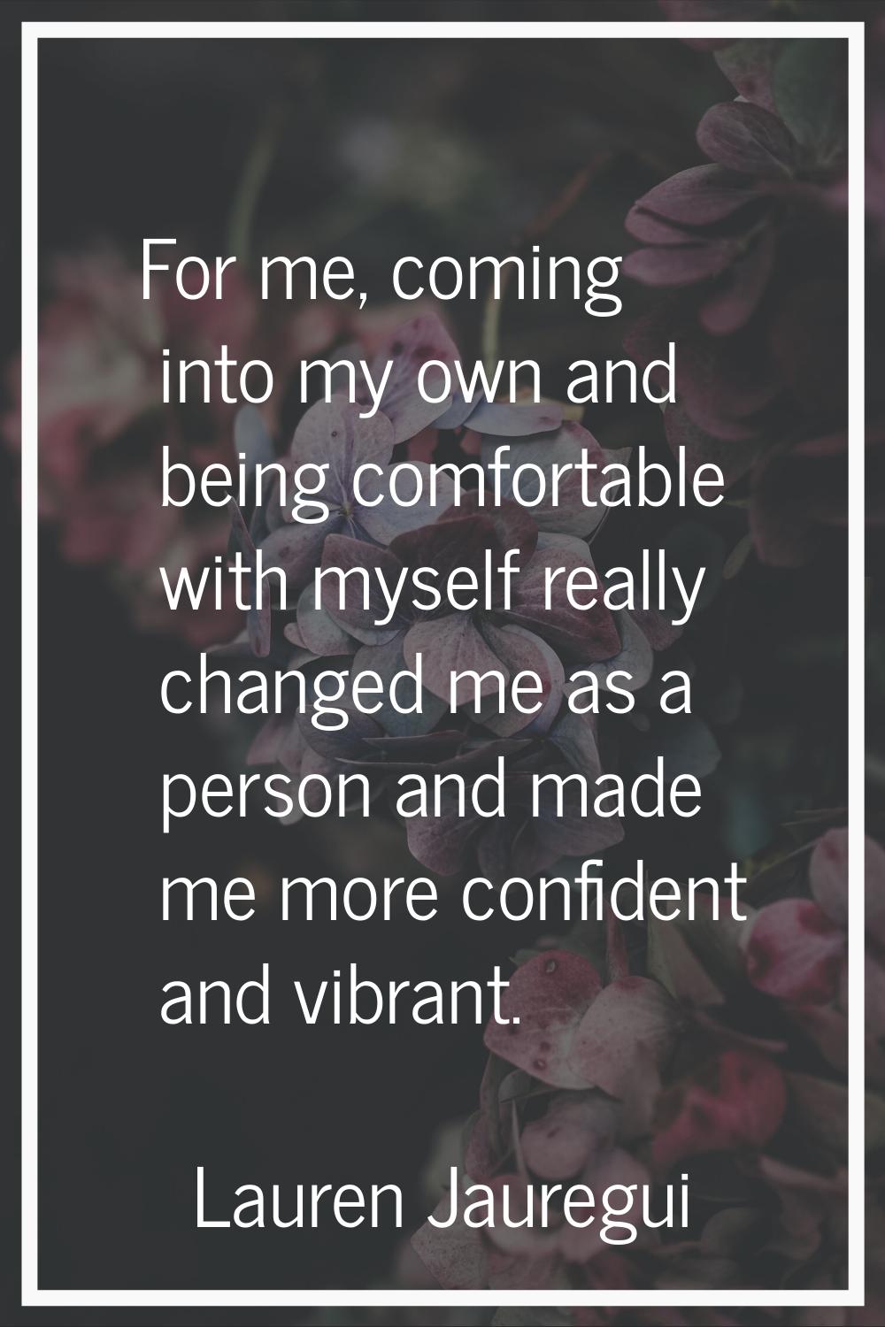 For me, coming into my own and being comfortable with myself really changed me as a person and made