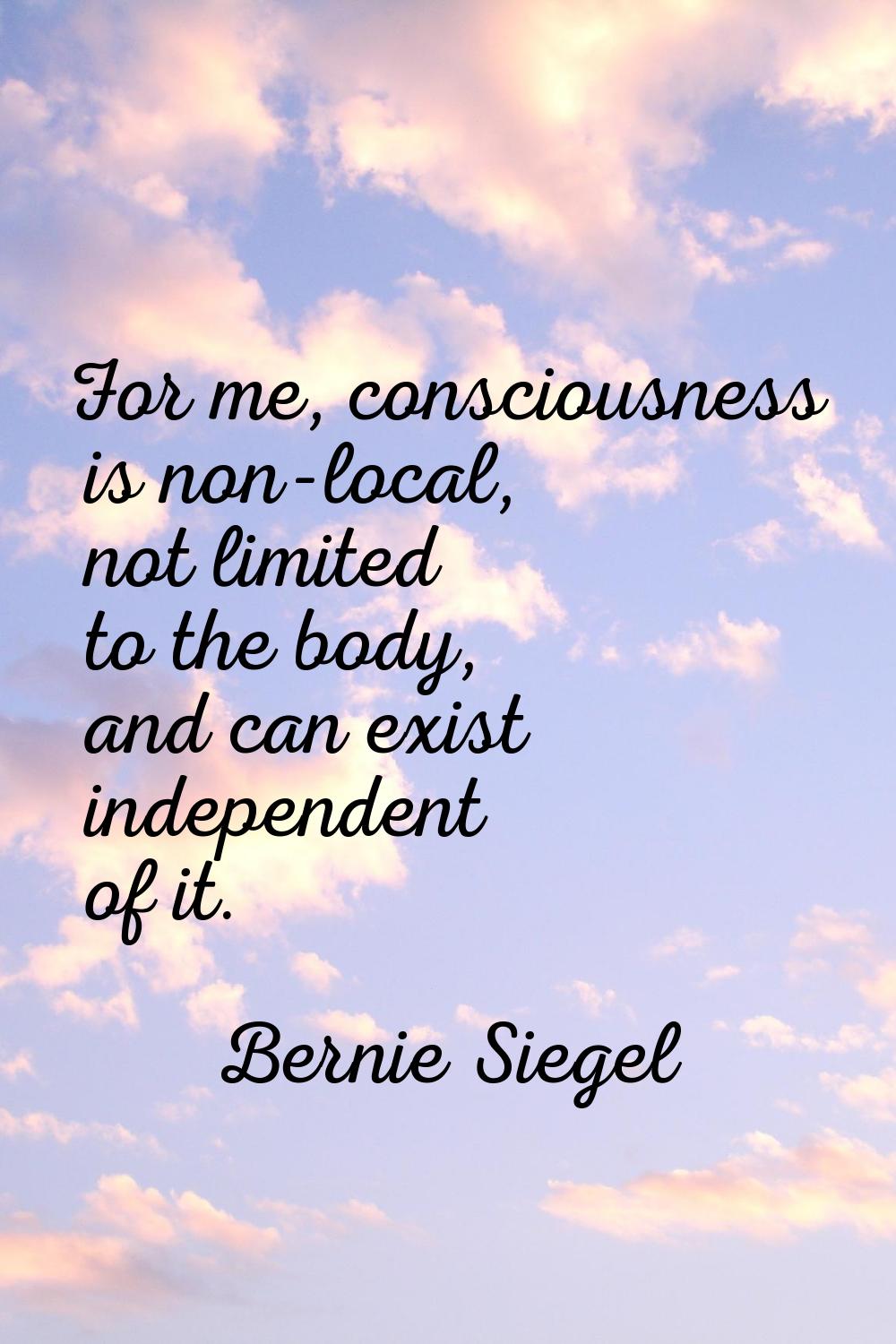 For me, consciousness is non-local, not limited to the body, and can exist independent of it.