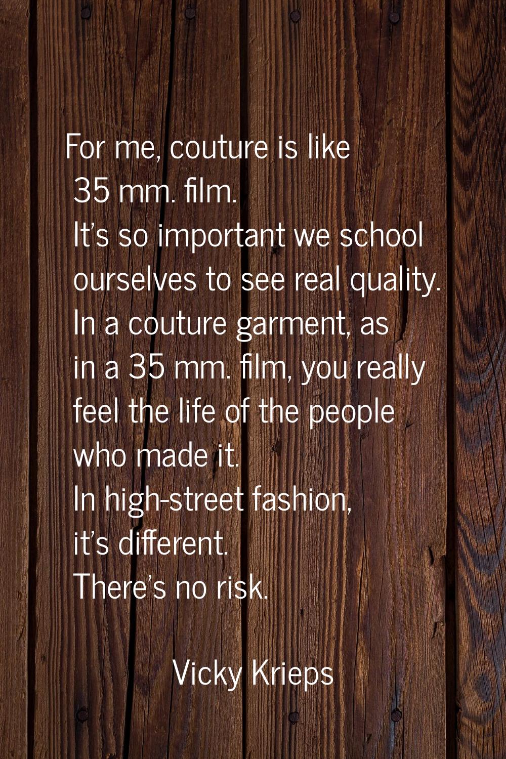 For me, couture is like 35 mm. film. It's so important we school ourselves to see real quality. In 