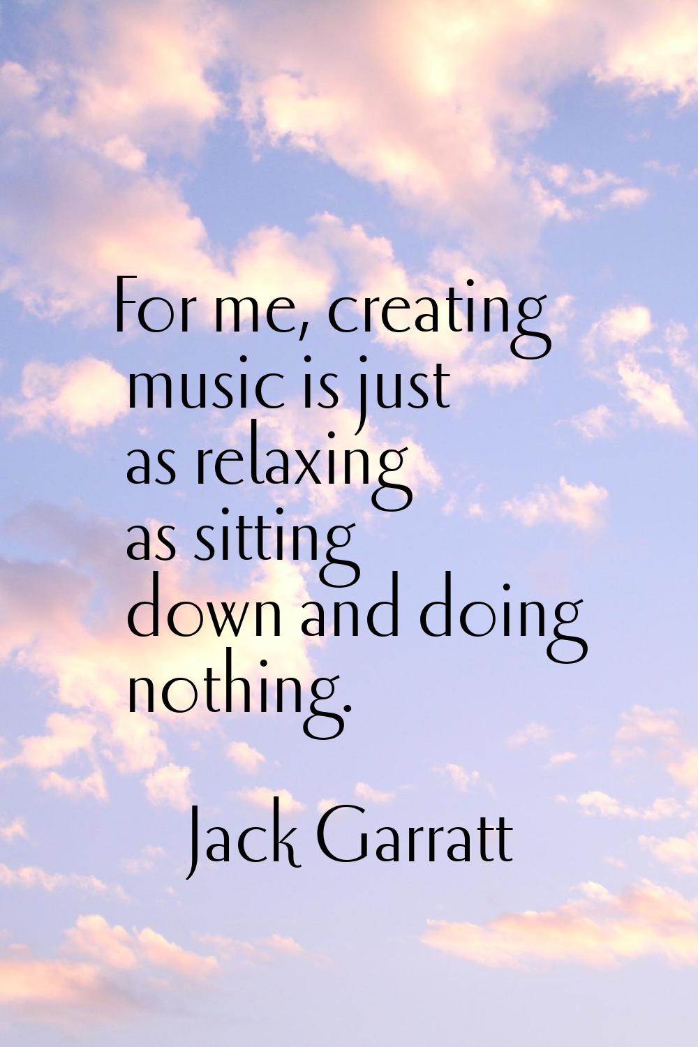 For me, creating music is just as relaxing as sitting down and doing nothing.