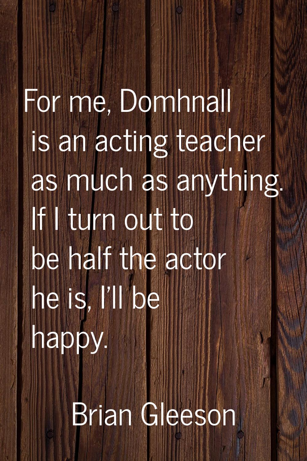 For me, Domhnall is an acting teacher as much as anything. If I turn out to be half the actor he is