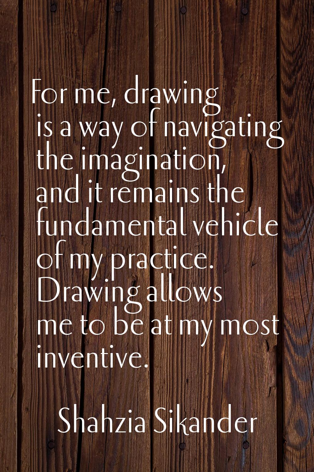 For me, drawing is a way of navigating the imagination, and it remains the fundamental vehicle of m