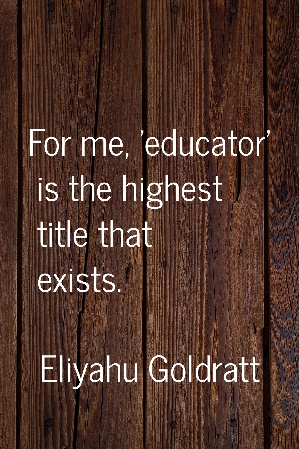 For me, 'educator' is the highest title that exists.