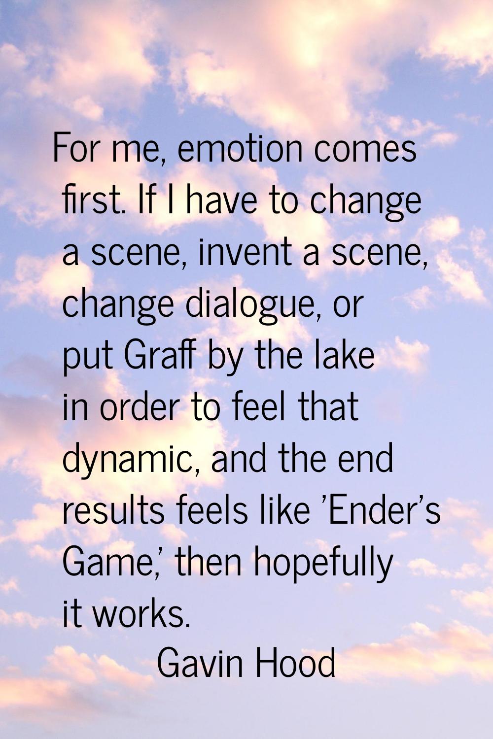 For me, emotion comes first. If I have to change a scene, invent a scene, change dialogue, or put G