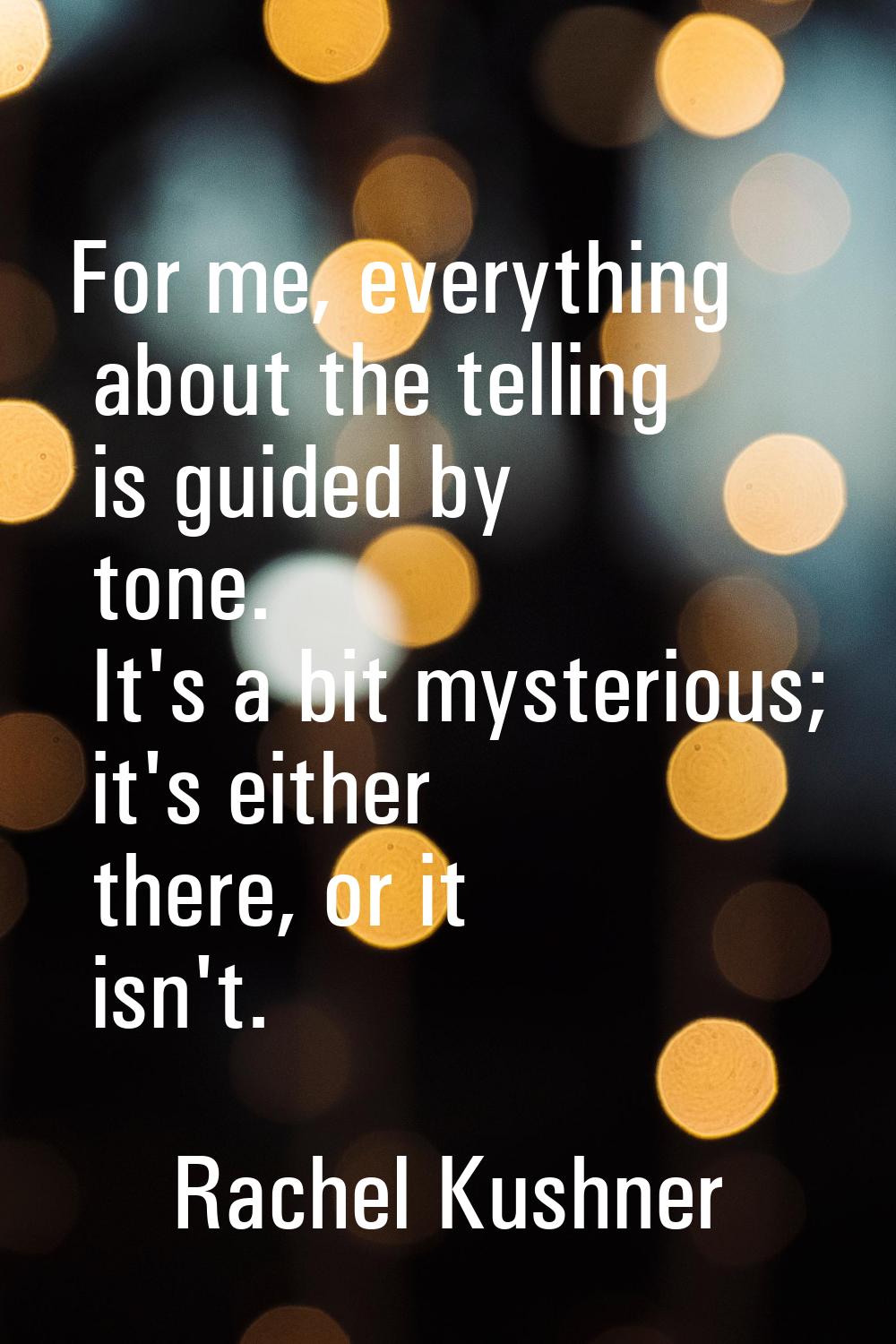 For me, everything about the telling is guided by tone. It's a bit mysterious; it's either there, o