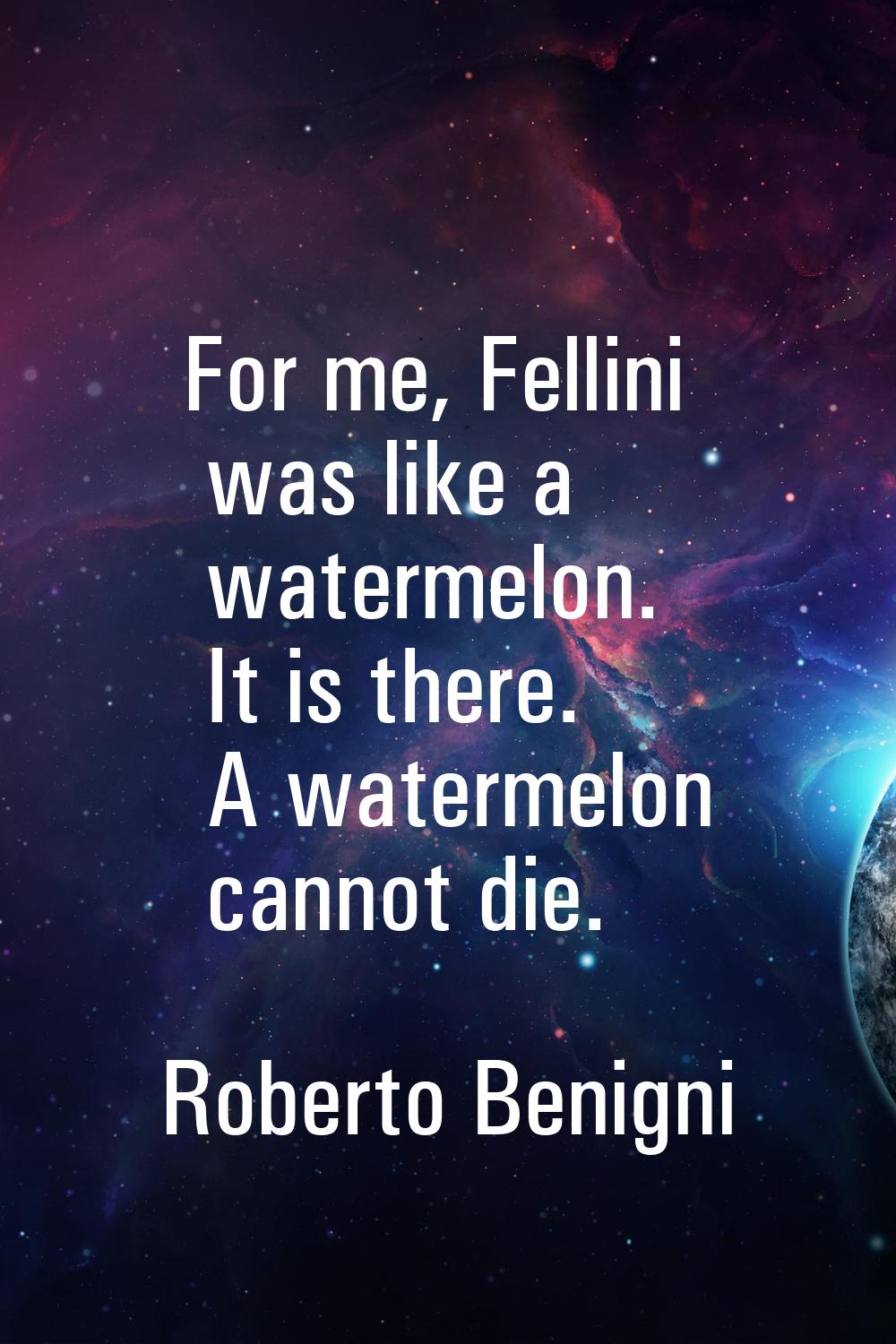 For me, Fellini was like a watermelon. It is there. A watermelon cannot die.