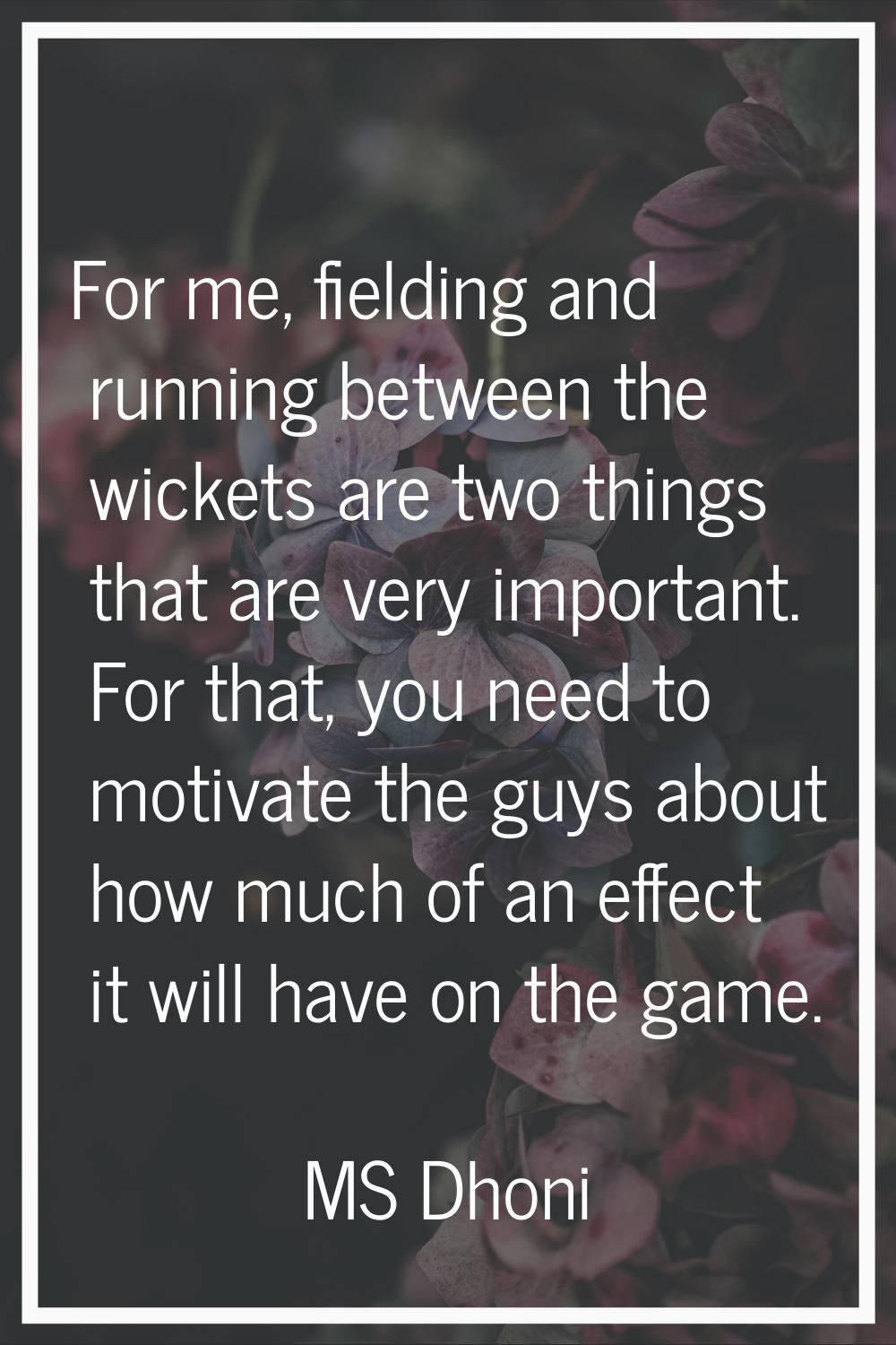 For me, fielding and running between the wickets are two things that are very important. For that, 