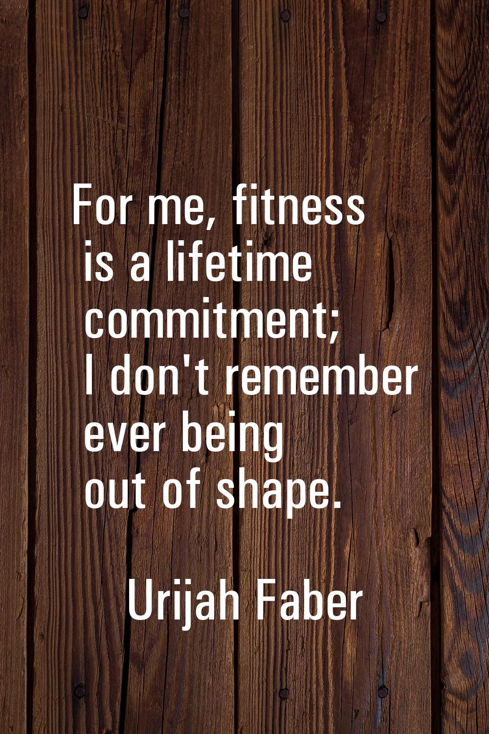 For me, fitness is a lifetime commitment; I don't remember ever being out of shape.