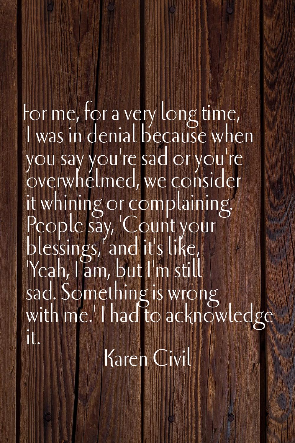 For me, for a very long time, I was in denial because when you say you're sad or you're overwhelmed