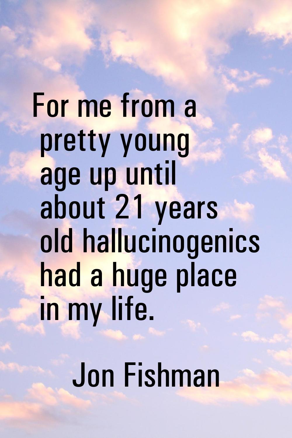 For me from a pretty young age up until about 21 years old hallucinogenics had a huge place in my l