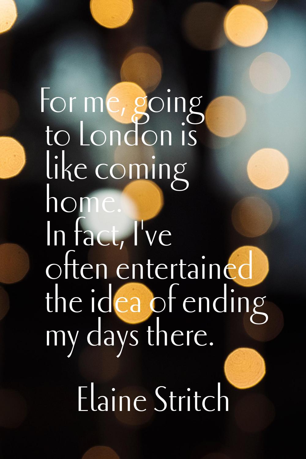 For me, going to London is like coming home. In fact, I've often entertained the idea of ending my 