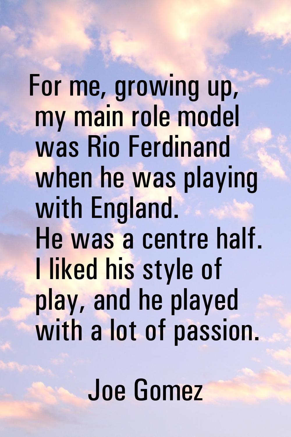 For me, growing up, my main role model was Rio Ferdinand when he was playing with England. He was a