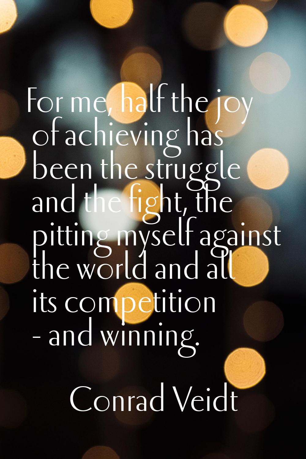 For me, half the joy of achieving has been the struggle and the fight, the pitting myself against t