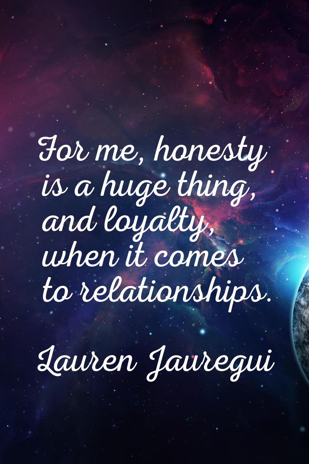 For me, honesty is a huge thing, and loyalty, when it comes to relationships.