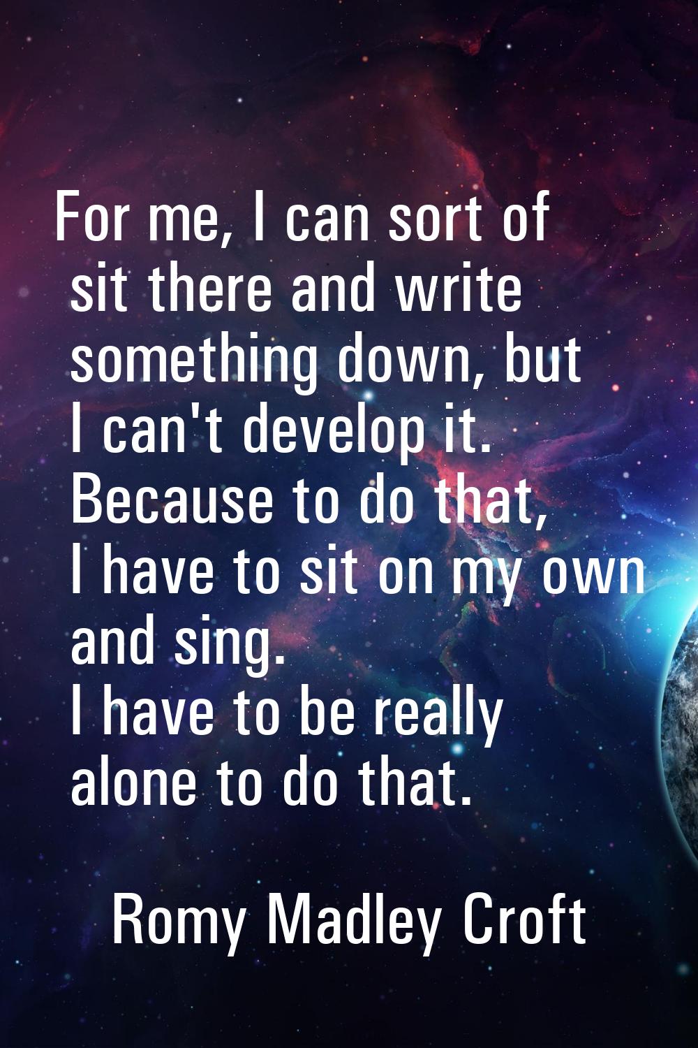 For me, I can sort of sit there and write something down, but I can't develop it. Because to do tha