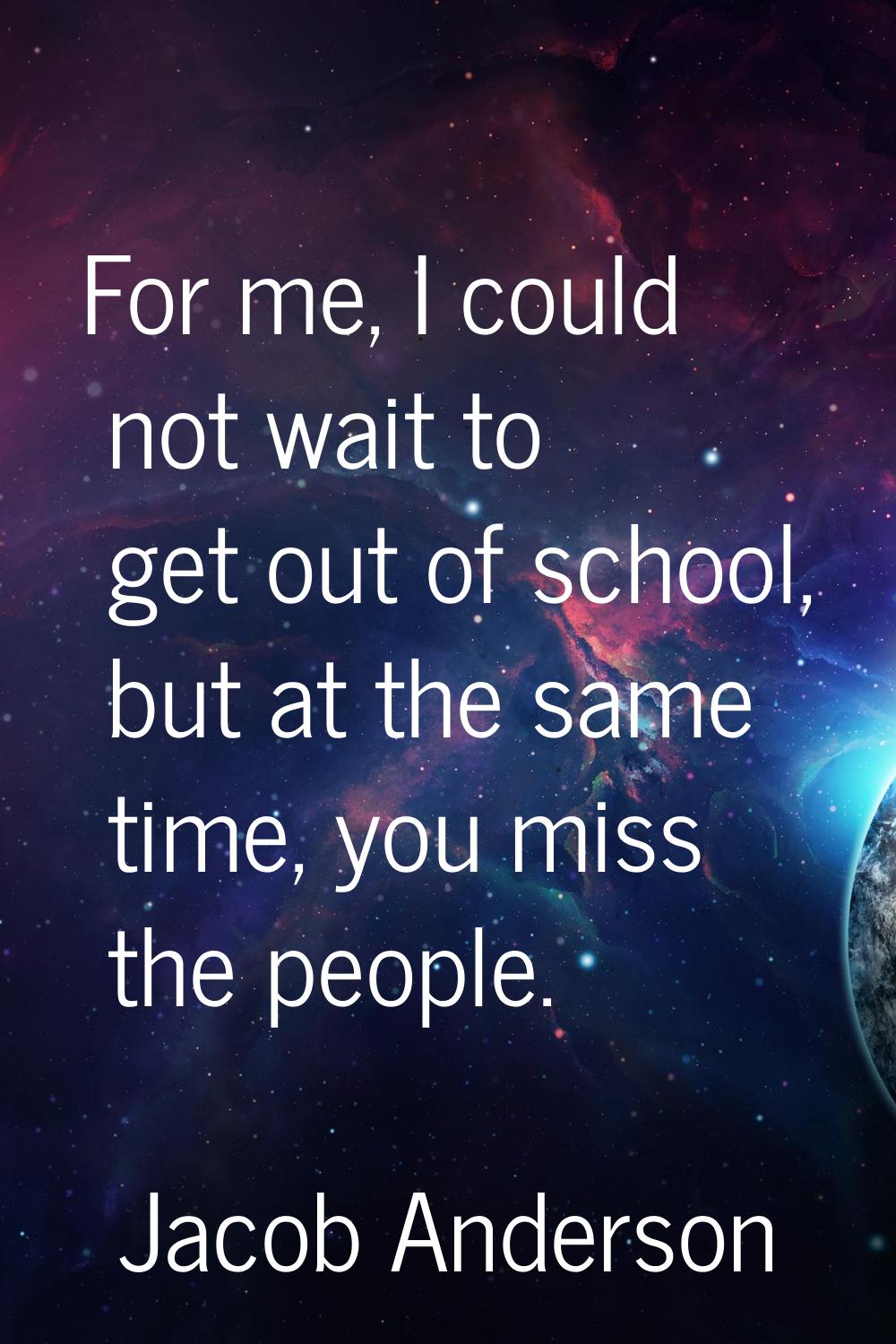For me, I could not wait to get out of school, but at the same time, you miss the people.