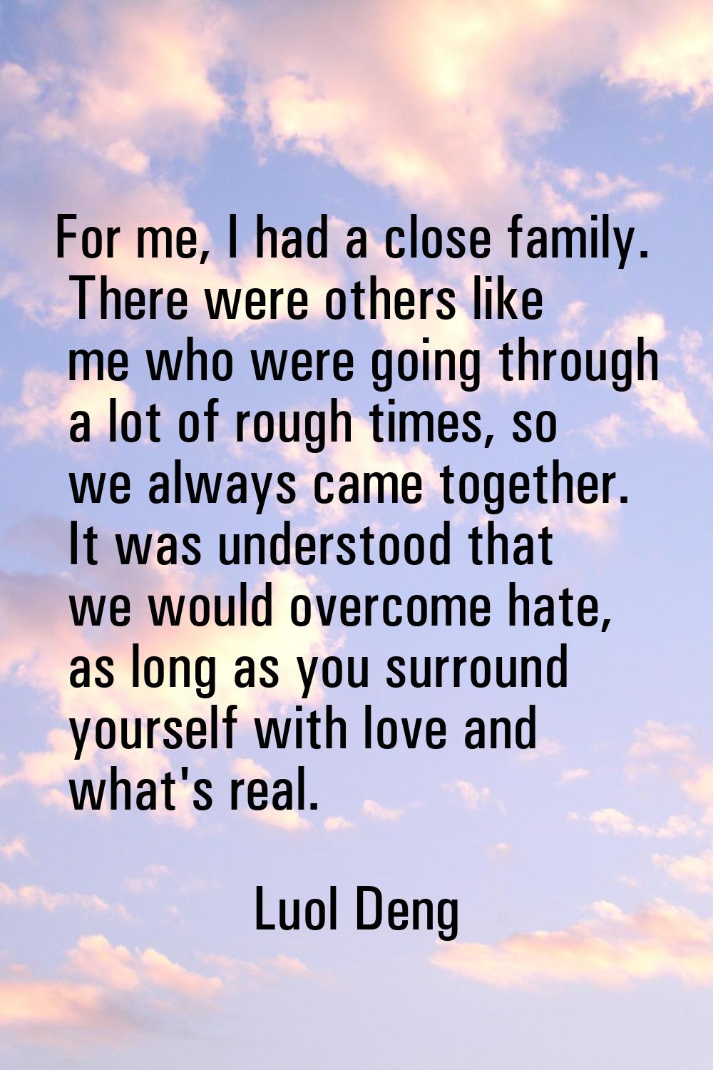 For me, I had a close family. There were others like me who were going through a lot of rough times