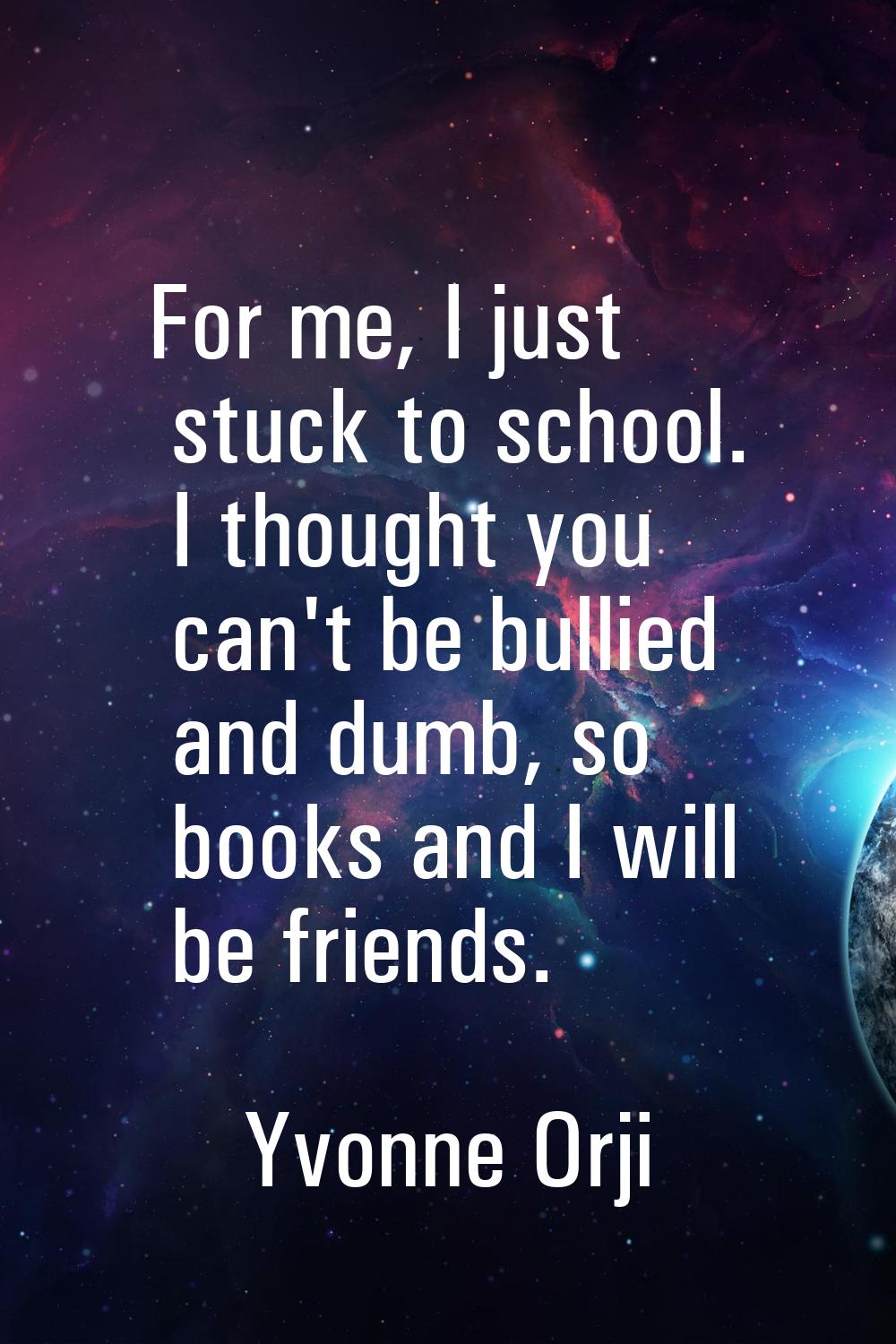 For me, I just stuck to school. I thought you can't be bullied and dumb, so books and I will be fri